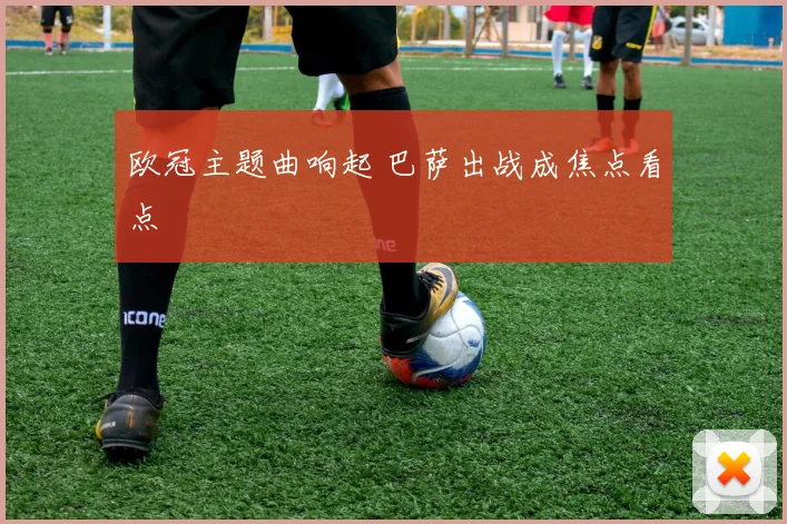 欧冠主题曲响起 巴萨出战成焦点看点