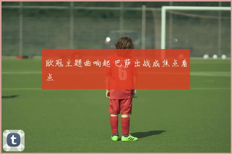 欧冠主题曲响起 巴萨出战成焦点看点