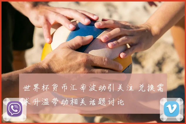 世界杯货币汇率波动引关注 兑换需求升温带动相关话题讨论