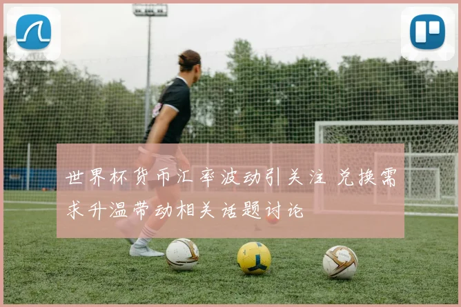 世界杯货币汇率波动引关注 兑换需求升温带动相关话题讨论