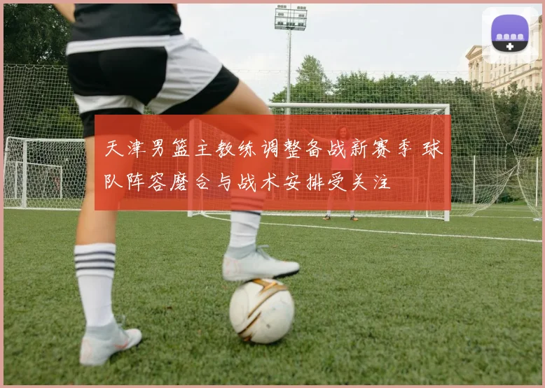 天津男篮主教练调整备战新赛季 球队阵容磨合与战术安排受关注