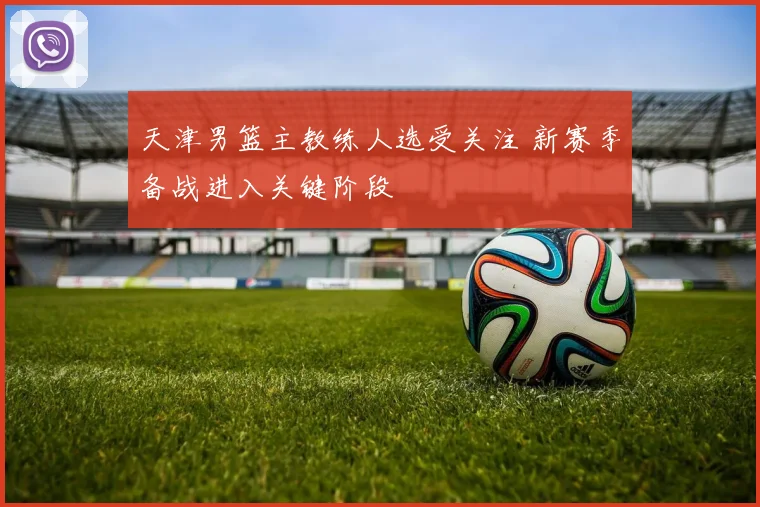 天津男篮主教练人选受关注 新赛季备战进入关键阶段