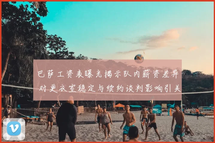 巴萨工资表曝光揭示队内薪资差异 对更衣室稳定与续约谈判影响引关注