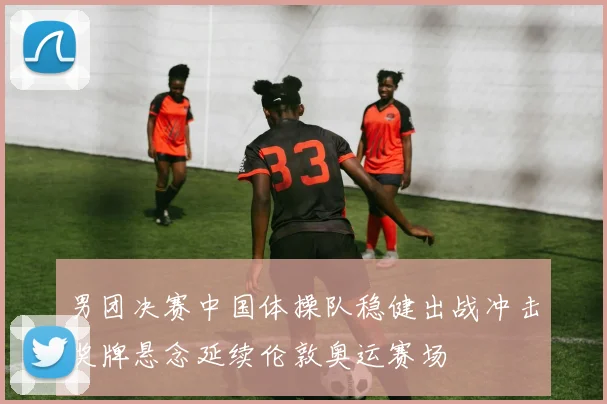 男团决赛中国体操队稳健出战冲击奖牌悬念延续伦敦奥运赛场