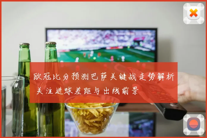 欧冠比分预测巴萨关键战走势解析 关注进球差距与出线前景