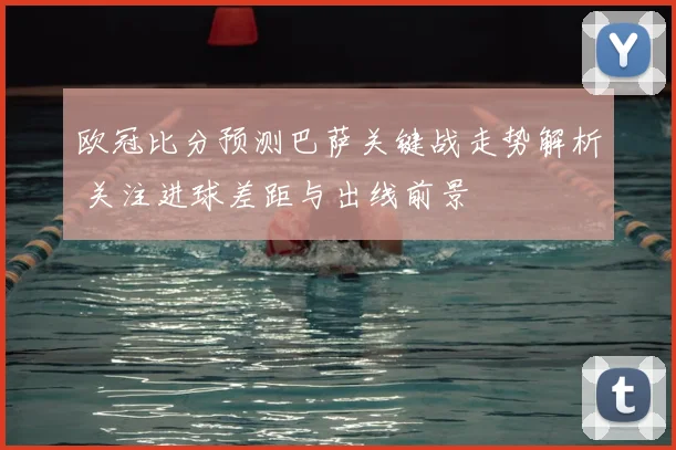 欧冠比分预测巴萨关键战走势解析 关注进球差距与出线前景