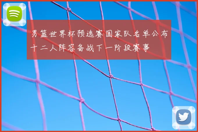 男篮世界杯预选赛国家队名单公布十二人阵容备战下一阶段赛事