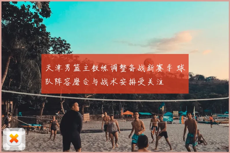 天津男篮主教练调整备战新赛季 球队阵容磨合与战术安排受关注