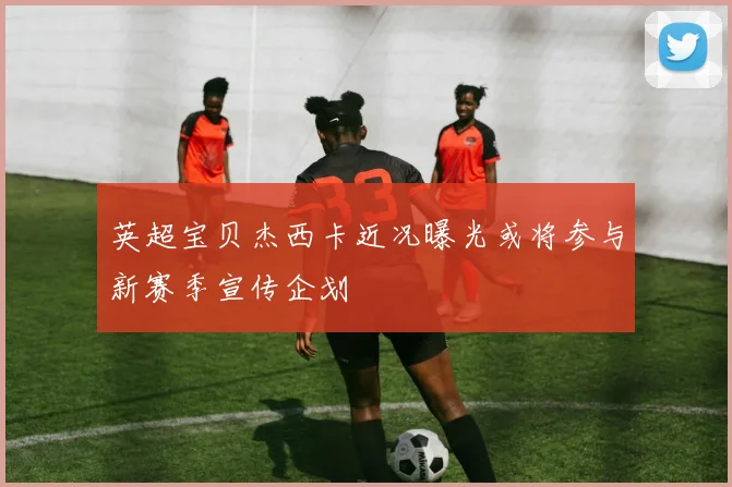 英超宝贝杰西卡近况曝光或将参与新赛季宣传企划