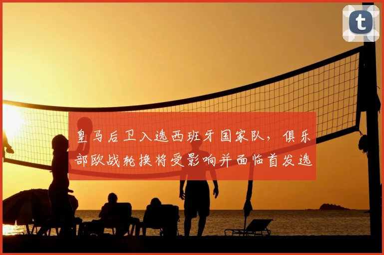 皇马后卫入选西班牙国家队，俱乐部欧战轮换将受影响并面临首发选择