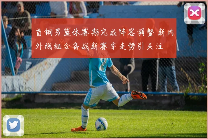 首钢男篮休赛期完成阵容调整 新内外线组合备战新赛季走势引关注