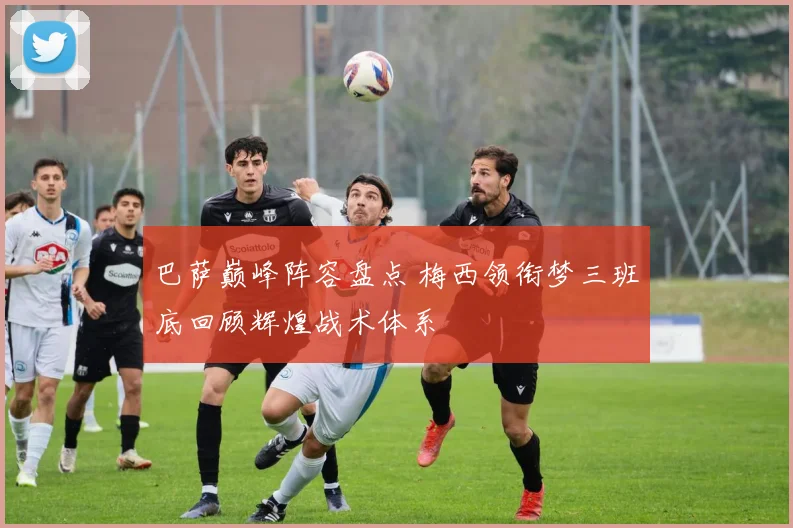 巴萨巅峰阵容盘点 梅西领衔梦三班底回顾辉煌战术体系