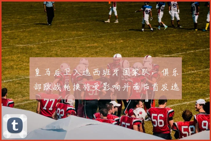 皇马后卫入选西班牙国家队，俱乐部欧战轮换将受影响并面临首发选择