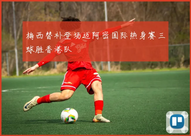 梅西替补登场迈阿密国际热身赛三球胜香港队