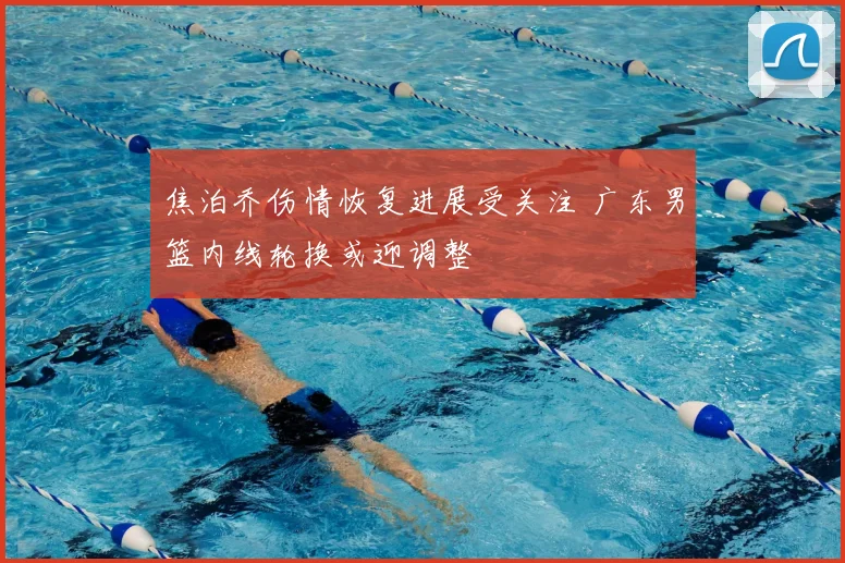 焦泊乔伤情恢复进展受关注 广东男篮内线轮换或迎调整