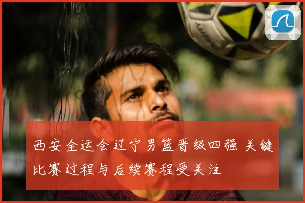 西安全运会辽宁男篮晋级四强 关键比赛过程与后续赛程受关注