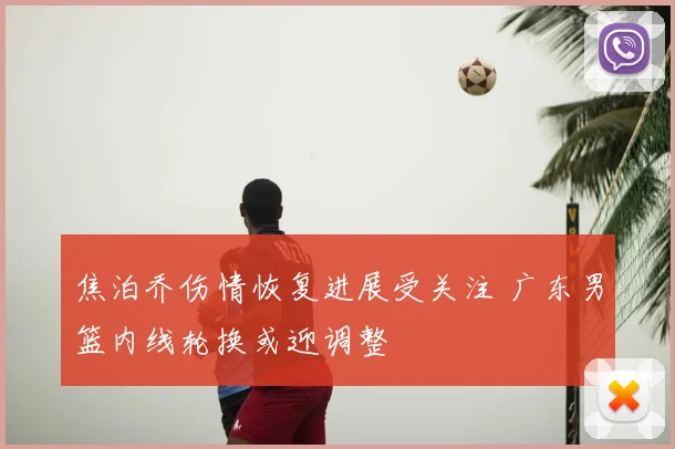 焦泊乔伤情恢复进展受关注 广东男篮内线轮换或迎调整