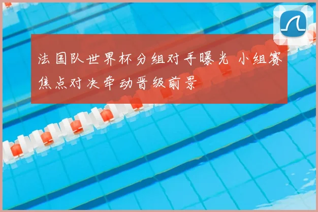 法国队世界杯分组对手曝光 小组赛焦点对决牵动晋级前景