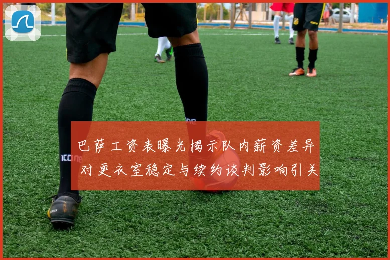 巴萨工资表曝光揭示队内薪资差异 对更衣室稳定与续约谈判影响引关注