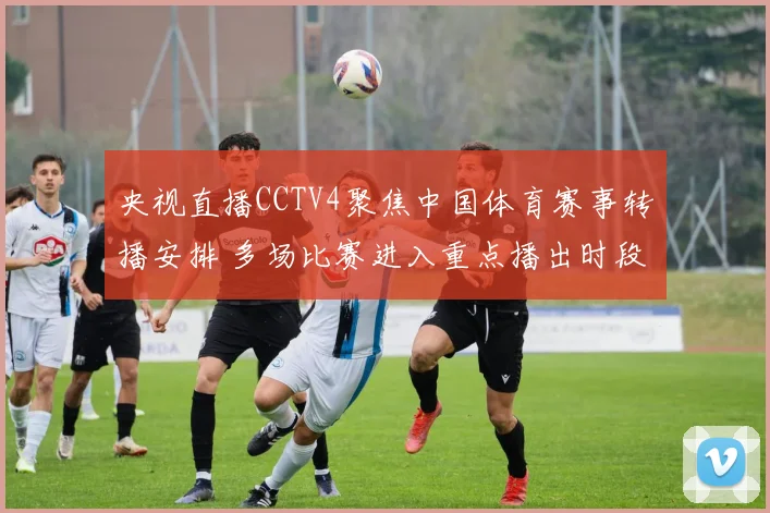 央视直播CCTV4聚焦中国体育赛事转播安排 多场比赛进入重点播出时段