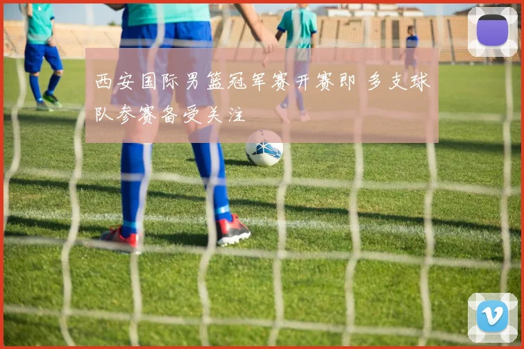 西安国际男篮冠军赛开赛即 多支球队参赛备受关注