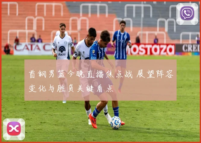 首钢男篮今晚直播焦点战 展望阵容变化与胜负关键看点