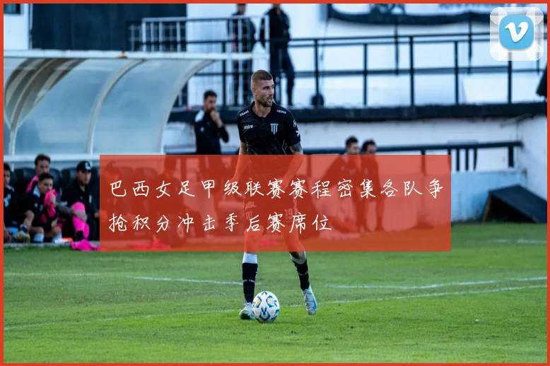 巴西女足甲级联赛赛程密集各队争抢积分冲击季后赛席位