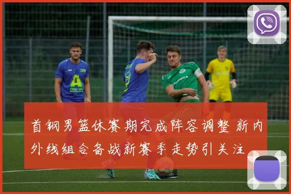 首钢男篮休赛期完成阵容调整 新内外线组合备战新赛季走势引关注