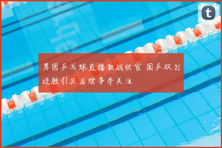 男团乒乓球直播激战收官 国乒双打连胜引发后续争夺关注