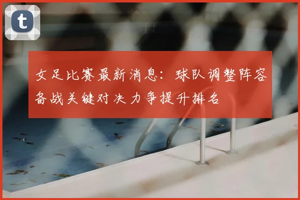 女足比赛最新消息：球队调整阵容备战关键对决力争提升排名