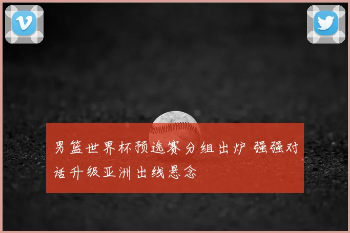 男篮世界杯预选赛分组出炉 强强对话升级亚洲出线悬念